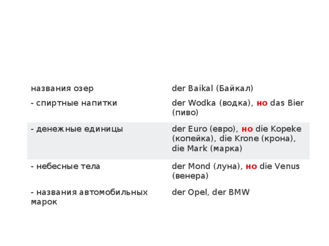 названия озер der Baikal (Байкал) - спиртные напитки der Wodka (водка),  но  das Bier (пиво) - денежные единицы der Euro (евро),  но  die Kopeke (копейка), die Krone (крона), die Mark (марка) - небесные тела der Mond (луна),  но  die Venus (венера) - названия автомобильных марок der Opel, der BMW 
