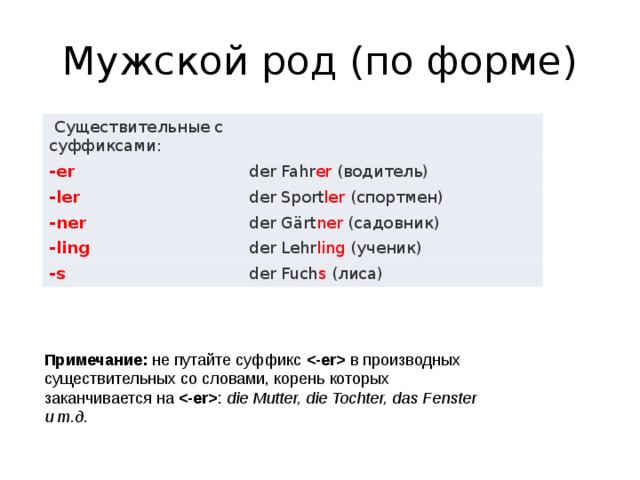 Мужской род (по форме)   Существительные с суффиксами:   -er der Fahr er  (водитель) -ler der Sport ler  (спортмен) -ner der Gärt ner  (садовник) -ling der Lehr ling  (ученик) -s der Fuch s  (лиса) Примечание:  не путайте суффикс    в производных существительных со словами, корень которых заканчивается на   :  die Mutter, die Tochter, das Fenster и т.д. 