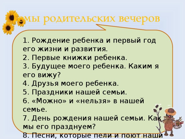 Темы родительских вечеров 1. Рождение ребенка и первый год его жизни и развития. 2. Первые книжки ребенка. 3. Будущее моего ребенка. Каким я его вижу? 4. Друзья моего ребенка. 5. Праздники нашей семьи. 6. «Можно» и «нельзя» в нашей семье. 7. День рождения нашей семьи. Как мы его празднуем? 8. Песни, которые пели и поют наши дети. 