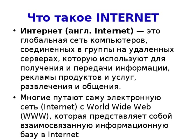 Что такое INTERNET Интернет (англ. Internet) — это глобальная сеть компьютеров, соединенных в группы на удаленных серверах, которую используют для получения и передачи информации, рекламы продуктов и услуг, развлечения и общения. Многие путают саму электронную сеть (Internet) с World Wide Web (WWW), которая представляет собой взаимосвязанную информационную базу в Internet 