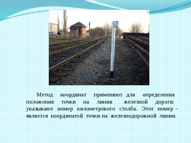 Метод координат применяют для определения положения точки на линии железной дороги: указывают номер километрового столба. Этот номер – является координатой точки на железнодорожной линии.