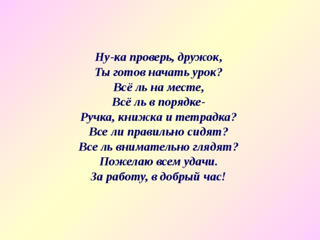 Ну-ка проверь, дружок, Ты готов начать урок? Всё ль на месте, Всё ль в порядке- Ручка, книжка и тетрадка? Все ли правильно сидят? Все ль внимательно глядят? Пожелаю всем удачи. За работу, в добрый час! 