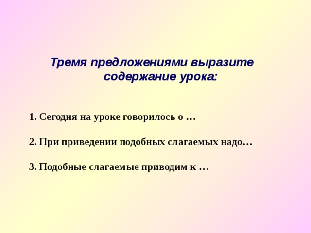Тремя предложениями выразите содержание урока:   1. Сегодня на уроке говорилось о …  2. При приведении подобных слагаемых надо…  3. Подобные слагаемые приводим к … 
