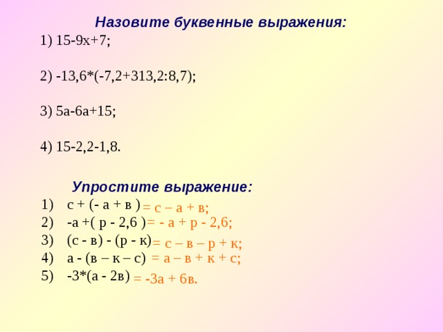 Назовите буквенные выражения: 1) 15-9х+7; 2) -13,6*(-7,2+313,2:8,7); 3) 5а-6а+15; 4) 15-2,2-1,8. Упростите выражение: с + (- а + в ) -а +( р - 2,6 ) (с - в) - (р - к) а - (в – к – с) -3*(а - 2в)    = с – а + в; = - а + р - 2,6; = с – в – р + к;  = а – в + к + с; = -3а + 6в. 