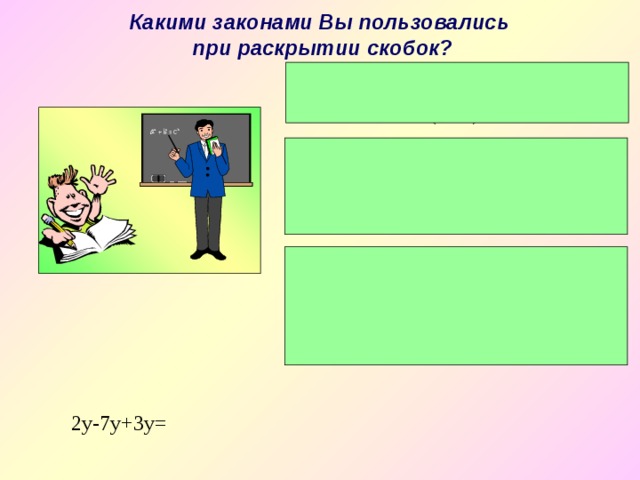 Какими законами Вы пользовались при раскрытии скобок?  Если перед скобкой стоит знак «+», то скобки опускаются и знаки остаются без изменения:(а + в) = а + в. 2) Если перед скобками стоит знак «-», то скобки опускаются, а знаки меняются на противоположные: - ( а – в ) = - а + в. 3) Чтобы умножить число на сумму или разность чисел, нужно это число умножить на каждое число, стоящее в скобках, а*(в + с) = ав + ас или а*(в - с)= ав - ас. 2y-7y+3y = 