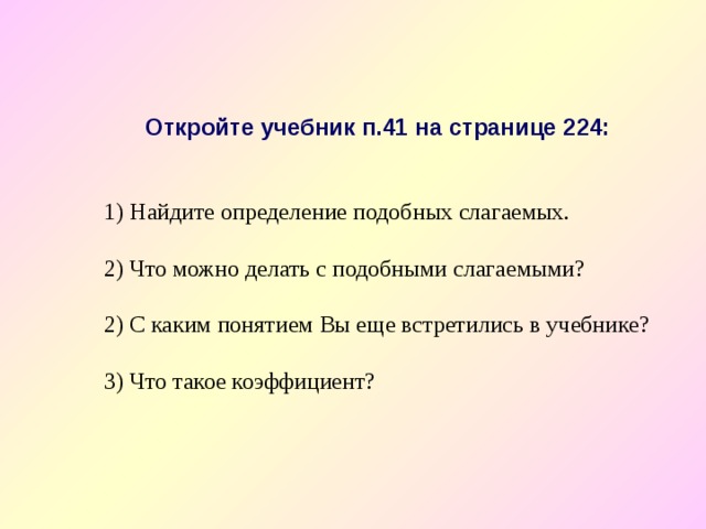 Откройте учебник п.41 на странице 224:  Найдите определение подобных слагаемых.   Что можно делать с подобными слагаемыми?  2) С каким понятием Вы еще встретились в учебнике? 3) Что такое коэффициент? 