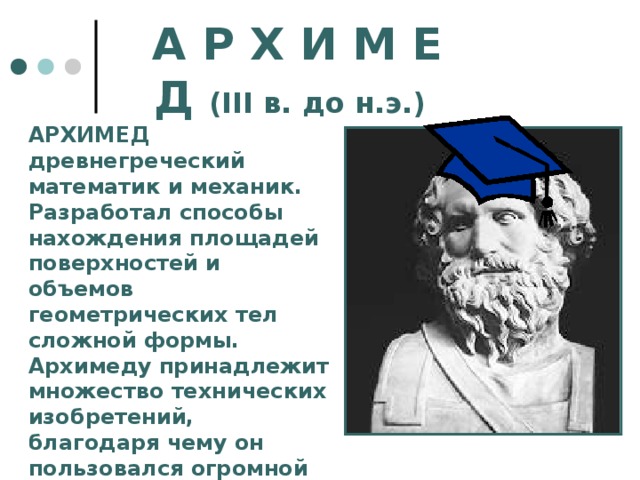 А Р Х И М Е Д ( III в. до н.э.)  АРХИМЕД древнегреческий математик и механик. Разработал способы нахождения площадей поверхностей и объемов геометрических тел сложной формы. Архимеду принадлежит множество технических изобретений, благодаря чему он пользовался огромной популярностью среди своих современников. 