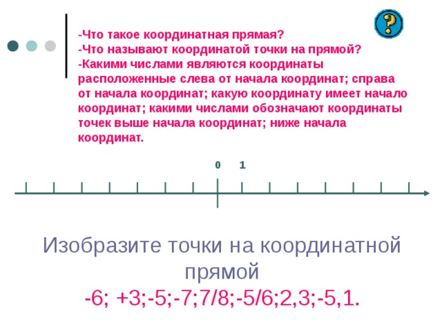  -Что такое координатная прямая?  -Что называют координатой точки на прямой?  -Какими числами являются координаты расположенные слева от начала координат; справа от начала координат; какую координату имеет начало координат; какими числами обозначают координаты точек выше начала координат; ниже начала координат.   0 1 Изобразите точки на координатной прямой  -6; +3;-5;-7;7/8;-5/6;2,3;-5,1. 