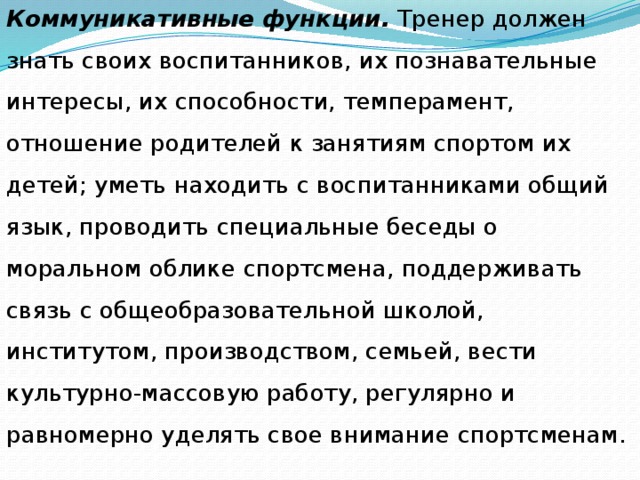 Коммуникативные функции. Тренер должен знать своих воспитанников, их познавательные интересы, их способности, темперамент, отношение родителей к занятиям спортом их детей; уметь находить с воспитанниками общий язык, проводить специальные беседы о моральном облике спортсмена, поддерживать связь с общеобразовательной школой, институтом, производством, семьей, вести культурно-массовую работу, регулярно и равномерно уделять свое внимание спортсменам. 