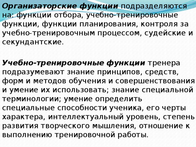 Организаторские функции подразделяются на: функции отбора, учебно-тренировочные функции, функции планирования, контроля за учебно-тренировочным процессом, судейские и секундантские. Учебно-тренировочные  функции тренера подразумевают знание принципов, средств, форм и методов обучения и совершенствования и умение их использовать; знание специальной терминологии; умение определить специальные способности ученика, его черты характера, интеллектуальный уровень, степень развития творческого мышления, отношение к выполнению тренировочной работы. 