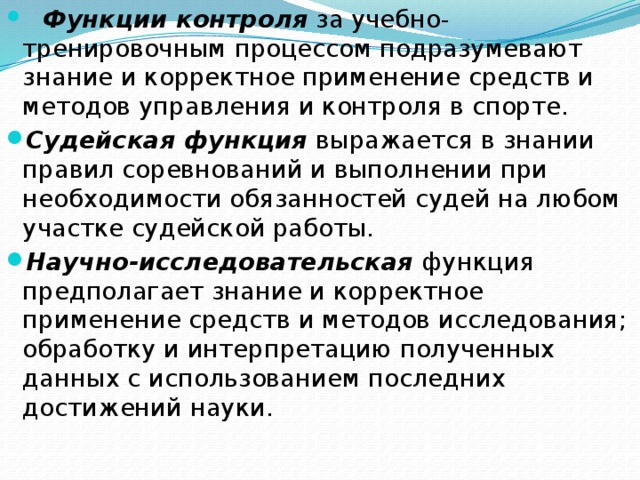  Функции контроля за учебно-тренировочным процессом подразумевают знание и корректное применение средств и методов управления и контроля в спорте. Судейская функция выражается в знании правил соревнований и выполнении при необходимости обязанностей судей на любом участке судейской работы. Научно-исследовательская функция предполагает знание и корректное применение средств и методов исследования; обработку и интерпретацию полученных данных с использованием последних достижений науки. 