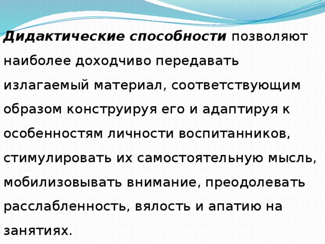 Дидактические способности позволяют наиболее доходчиво передавать излагаемый материал, соответствующим образом конструируя его и адаптируя к особенностям личности воспитанников, стимулировать их самостоятельную мысль, мобилизовывать внимание, преодолевать расслабленность, вялость и апатию на занятиях. 
