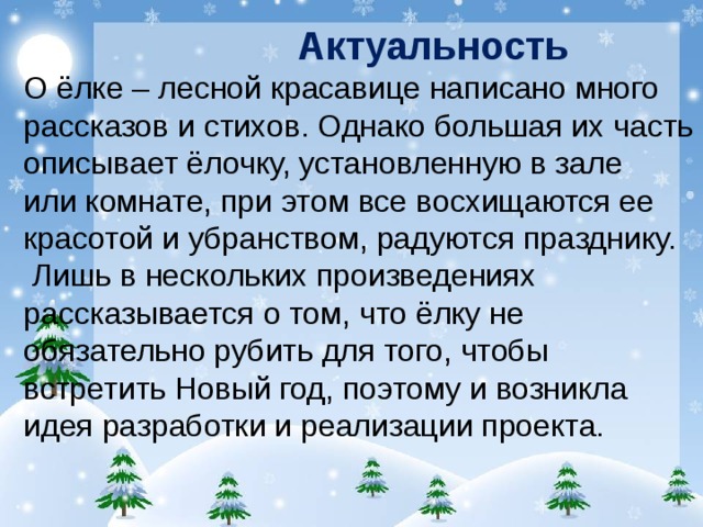 Актуальность О ёлке – лесной красавице написано много рассказов и стихов. Однако большая их часть описывает ёлочку, установленную в зале или комнате, при этом все восхищаются ее красотой и убранством, радуются празднику.  Лишь в нескольких произведениях рассказывается о том, что ёлку не обязательно рубить для того, чтобы встретить Новый год, поэтому и возникла идея разработки и реализации проекта.   