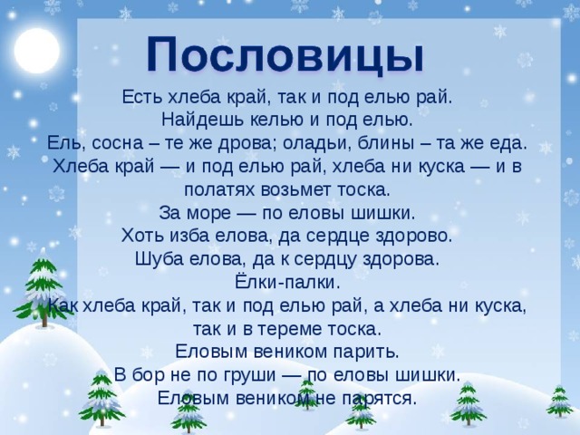 Есть хлеба край, так и под елью рай. Найдешь келью и под елью. Ель, сосна – те же дрова; оладьи, блины – та же еда. Хлеба край — и под елью рай, хлеба ни куска — и в полатях возьмет тоска. За море — по еловы шишки. Хоть изба елова, да сердце здорово. Шуба елова, да к сердцу здорова. Ёлки-палки. Как хлеба край, так и под елью рай, а хлеба ни куска, так и в тереме тоска. Еловым веником парить. В бор не по груши — по еловы шишки. Еловым веником не парятся. 