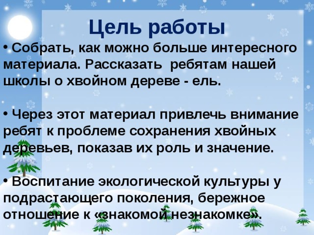 Цель работы  Собрать, как можно больше интересного материала. Рассказать ребятам нашей школы о хвойном дереве - ель.   Через этот материал привлечь внимание ребят к проблеме сохранения хвойных деревьев, показав их роль и значение.   Воспитание экологической культуры у подрастающего поколения, бережное отношение к «знакомой незнакомке».  