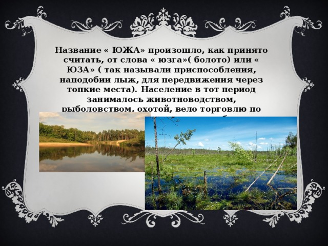 Название « ЮЖА» произошло, как принято считать, от слова « юзга»( болото) или « ЮЗА» ( так называли приспособления, наподобии лыж, для передвижения через топкие места). Население в тот период занималось животноводством, рыболовством, охотой, вело торговлю по Волге с варягами и даже с арабами. 