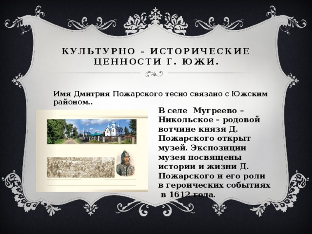 Культурно – исторические ценности Г. Южи. Имя Дмитрия Пожарского тесно связано с Южским районом.. В селе Мугреево – Никольское – родовой вотчине князя Д. Пожарского открыт музей. Экспозиции музея посвящены истории и жизни Д. Пожарского и его роли в героических событиях в 1612 года. 