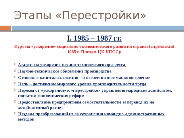 Этапы «Перестройки» I. 1985 – 1987 гг. Курс на «ускорение» социально-экономического развития страны (апрельский 1985 г. Пленум ЦК КПСС):  Акцент на ускорение научно-технического прогресса  Научно-техническое обновление производства Основные капиталовложения – в отечественное машиностроение Цель – достижение мирового уровня производительности труда Переход от «ускорения» к «перестройке» управления народным хозяйством, попытки экономических реформ Предоставление предприятиям самостоятельности и перевод их на хозяйственный расчет Неудача преобразований из-за сохранения командно-административных методов 