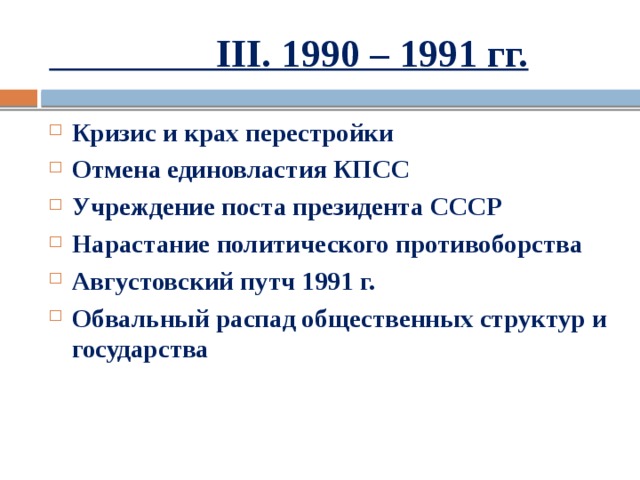  III. 1990 – 1991 гг. Кризис и крах перестройки Отмена единовластия КПСС Учреждение поста президента СССР Нарастание политического противоборства Августовский путч 1991 г. Обвальный распад общественных структур и государства 