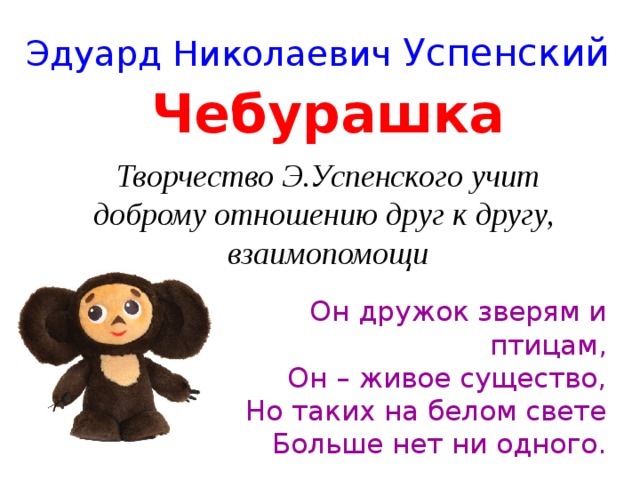 Эдуард Николаевич Успенский Чебурашка Творчество Э.Успенского учит  доброму отношению друг к другу,  взаимопомощи Он дружок зверям и птицам,  Он – живое существо,  Но таких на белом свете  Больше нет ни одного. 