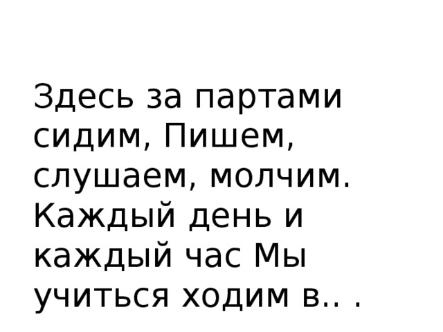 Здесь за партами сидим, Пишем, слушаем, молчим. Каждый день и каждый час Мы учиться ходим в.. .  