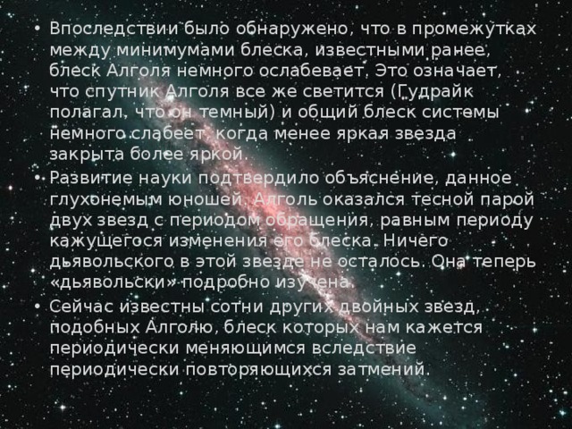 Впоследствии было обнаружено, что в про­межутках между минимумами блеска, известными ранее, блеск Алголя немного ослабевает. Это означает, что спутник Алголя все же светится (Гудрайк полагал, что он темный) и общий блеск системы немного слабеет, когда менее яркая звезда закрыта более яркой. Развитие науки подтвердило объяснение, данное глухонемым юношей. Алголь оказался тесной парой двух звезд с периодом обращения, равным периоду кажущегося изменения его блеска. Ничего дьявольского в этой звезде не осталось. Она теперь «дьявольски» подроб­но изучена. Сейчас известны сотни других двойных звезд, подобных Алголю, блеск которых нам кажется периодически меняющимся вследствие периодически повторяющихся затмений. 
