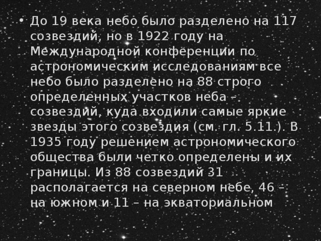 До 19 века небо было разделено на 117 созвездий, но в 1922 году на Международной конференции по астрономическим исследованиям все небо было разделено на 88 строго определенных участков неба – созвездий, куда входили самые яркие звезды этого созвездия (см. гл. 5.11.). В 1935 году решением астрономического общества были четко определены и их границы. Из 88 созвездий 31 располагается на северном небе, 46 – на южном и 11 – на экваториальном 