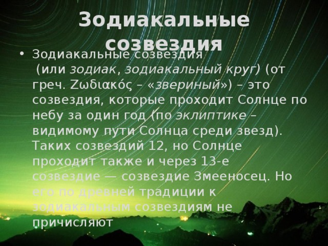 Зодиакальные созвездия Зодиакальные созвездия  (или  зодиак ,  зодиакальный круг)  (от греч. Ζωδιακός – « звериный ») – это созвездия, которые проходит Солнце по небу за один год (по  эклиптике  – видимому пути Солнца среди звезд). Таких созвездий 12, но Солнце проходит также и через 13-е созвездие — созвездие Змееносец. Но его по древней традиции к зодиакальным созвездиям не причисляют 