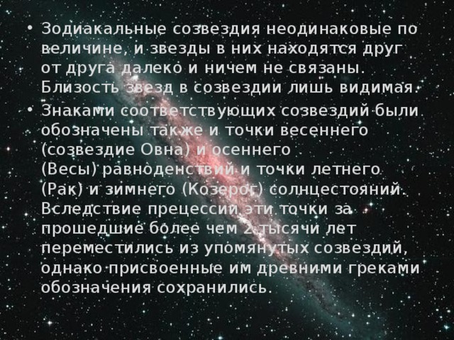 Зодиакальные созвездия неодинаковые по величине, и звезды в них находятся друг от друга далеко и ничем не связаны. Близость звезд в созвездии лишь видимая.  Знаками соответствующих созвездий были обозначены также и точки весеннего (созвездие Овна) и осеннего (Весы) равноденствий и точки летнего (Рак) и зимнего (Козерог) солнцестояний. Вследствие прецессии эти точки за прошедшие более чем 2 тысячи лет переместились из упомянутых созвездий, однако присвоенные им древними греками обозначения сохранились.  