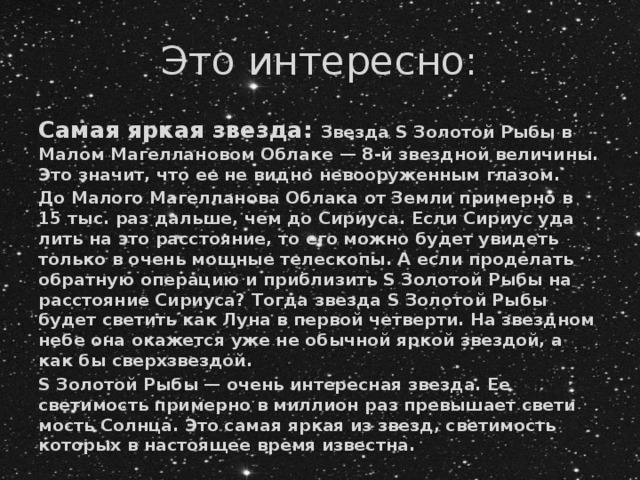 Это интересно: Самая яркая звезда: Звезда S Золотой Рыбы в Малом Магеллановом Облаке — 8-й звездной величины. Это значит, что ее не видно невооруженным глазом. До Малого Магелланова Облака от Земли примерно в 15 тыс. раз даль­ше, чем до Сириуса. Если Сириус уда­лить на это расстояние, то его можно будет увидеть только в очень мощные телескопы. А если проделать обратную опе­рацию и приблизить S Золотой Рыбы на расстояние Сириуса? Тогда звезда S Золотой Рыбы будет светить как Луна в первой четверти. На звезд­ном небе она окажется уже не обыч­ной яркой звездой, а как бы сверх­звездой. S Золотой Рыбы — очень инте­ресная звезда. Ее светимость при­мерно в миллион раз превышает свети­мость Солнца. Это самая яркая из звезд, светимость которых в настоя­щее время известна. 