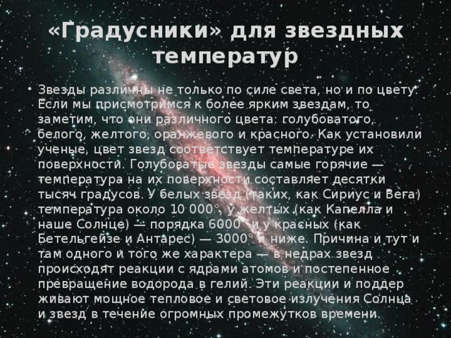 «Градусники» для звездных температур Звезды различны не только по силе света, но и по цвету. Если мы присмотримся к более ярким звездам, то заметим, что они различ­ного цвета: голубоватого, белого, желтого, оранжевого и красного. Как установили уче­ные, цвет звезд соответствует температуре их поверхности. Голубоватые звезды самые горячие — температура на их поверхности составляет десятки тысяч градусов. У белых звезд (таких, как Сириус и Вега) температура около 10 000°, у желтых (как Капелла и наше Солнце) — порядка 6000° и у красных (как Бетельгейзе и Антарес) — 3000° и ниже. Причина и тут и там одного и того же характера — в недрах звезд происходят реак­ции с ядрами атомов и постепенное превраще­ние водорода в гелий. Эти реакции и поддер­живают мощное тепловое и световое излучения Солнца и звезд в течение огромных промежут­ков времени. 