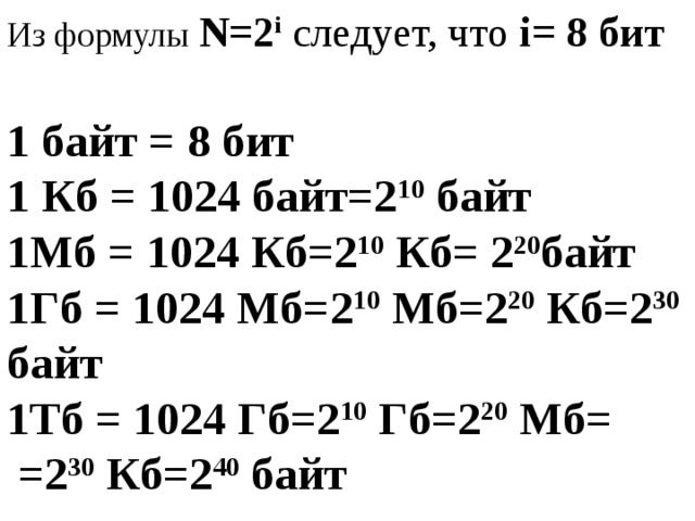 Из формулы N=2 i следует, что i= 8 бит 1 байт = 8 бит 1 Кб = 1024 байт=2 10 байт 1Мб = 1024 Кб=2 10 Кб= 2 20 байт 1Гб = 1024 Мб=2 10 Мб=2 20 Кб=2 30 байт 1Тб = 1024 Гб=2 10 Гб=2 20 Мб=  =2 30 Кб=2 40 байт 
