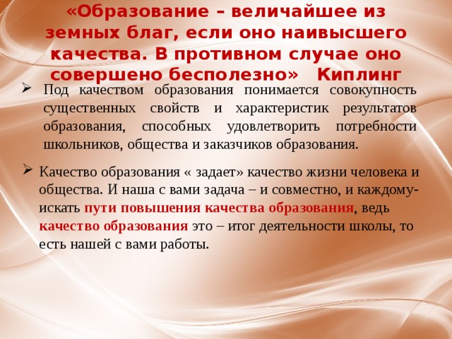 «Образование – величайшее из земных благ, если оно наивысшего качества. В противном случае оно совершено бесполезно» Киплинг Под качеством образования понимается совокупность существенных свойств и характеристик результатов образования, способных удовлетворить потребности школьников, общества и заказчиков образования. Качество образования « задает» качество жизни человека и общества. И наша с вами задача – и совместно, и каждому- искать пути повышения качества образования , ведь качество образования это – итог деятельности школы, то есть нашей с вами работы. 