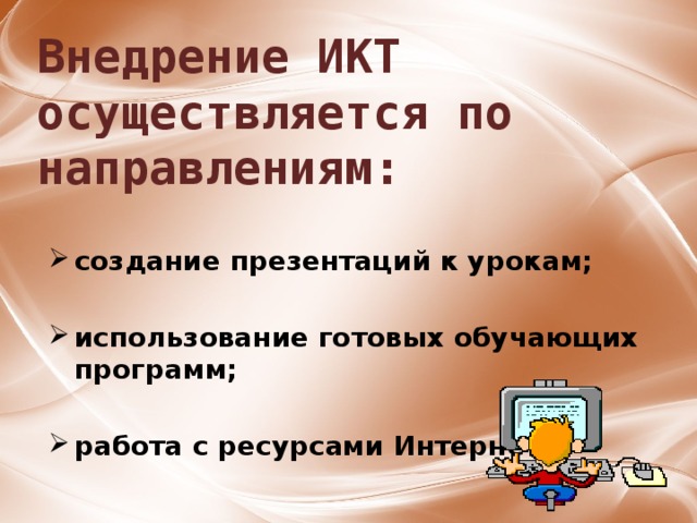 Внедрение ИКТ осуществляется по направлениям: создание презентаций к урокам;  использование готовых обучающих программ;              работа с ресурсами Интернет. 