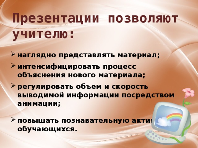 Презентации позволяют учителю: наглядно представлять материал;  интенсифицировать процесс объяснения нового материала;  регулировать объем и скорость выводимой информации посредством анимации;  повышать познавательную активность обучающихся. 