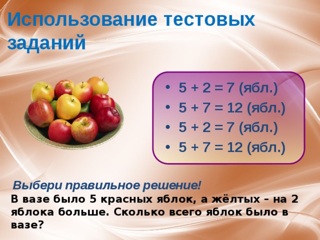 Использование тестовых заданий 5 + 2 = 7 (ябл.) 5 + 7 = 12 (ябл.) 5 + 2 = 7 (ябл.) 5 + 7 = 12 (ябл.)   Выбери правильное решение! В вазе было 5 красных яблок, а жёлтых – на 2 яблока больше. Сколько всего яблок было в вазе? 