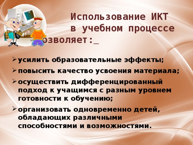  Использование ИКТ  в учебном процессе позволяет:  усилить образовательные эффекты;  повысить качество усвоения материала;  осуществить дифференцированный подход к учащимся с разным уровнем готовности к обучению;  организовать одновременно детей, обладающих различными способностями и возможностями. 