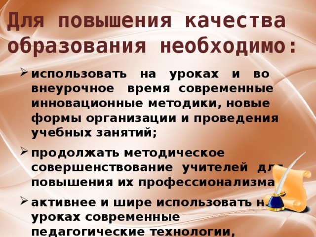 Для повышения качества образования необходимо: использовать на уроках и во внеурочное время современные инновационные методики, новые формы организации и проведения учебных занятий;  продолжать методическое совершенствование учителей для повышения их профессионализма;  активнее и шире использовать на уроках современные педагогические технологии, возможности информационно-коммуникационных технологий, сети Интернет. 