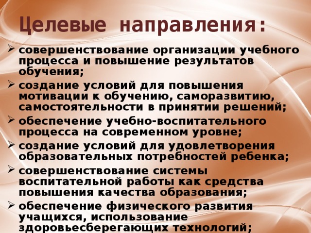 Целевые направления: совершенствование организации учебного процесса и повышение результатов обучения;  создание условий для повышения мотивации к обучению, саморазвитию, самостоятельности в принятии решений;  обеспечение учебно-воспитательного процесса на современном уровне;  создание условий для удовлетворения образовательных потребностей ребенка;  совершенствование системы воспитательной работы как средства повышения качества образования;  обеспечение физического развития учащихся, использование здоровьесберегающих технологий;  совершенствование материально-технической базы школы. 