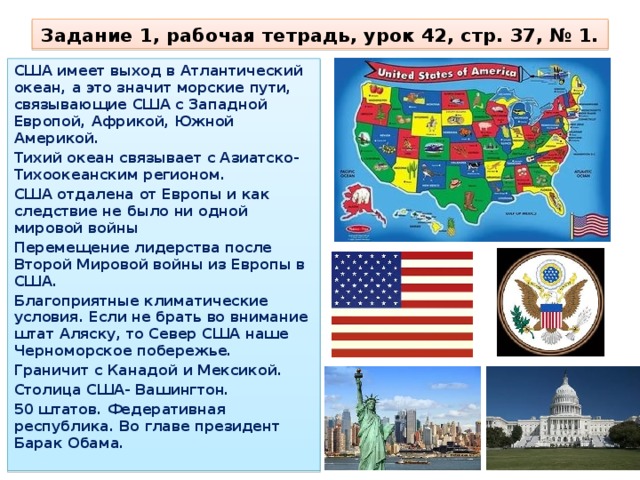 Задание 1, рабочая тетрадь, урок 42, стр. 37, № 1. США имеет выход в Атлантический океан, а это значит морские пути, связывающие США с Западной Европой, Африкой, Южной Америкой. Тихий океан связывает с Азиатско-Тихоокеанским регионом. США отдалена от Европы и как следствие не было ни одной мировой войны Перемещение лидерства после Второй Мировой войны из Европы в США. Благоприятные климатические условия. Если не брать во внимание штат Аляску, то Север США наше Черноморское побережье. Граничит с Канадой и Мексикой. Столица США- Вашингтон. 50 штатов. Федеративная республика. Во главе президент Барак Обама. 