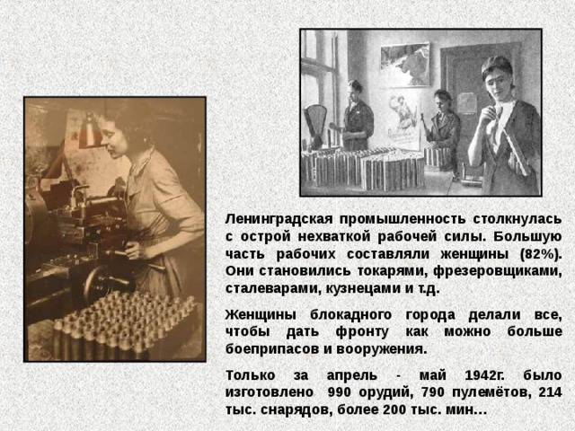 Ленинградская промышленность столкнулась с острой нехваткой рабочей силы. Большую часть рабочих составляли женщины (82%). Они становились токарями, фрезеровщиками, сталеварами, кузнецами и т.д. Женщины блокадного города делали все, чтобы дать фронту как можно больше боеприпасов и вооружения. Только за апрель - май 1942г. было изготовлено 990 орудий, 790 пулемётов, 214 тыс. снарядов, более 200 тыс. мин… 