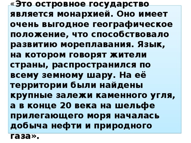 « Это островное государство является монархией. Оно имеет очень выгодное географическое положение, что способствовало развитию мореплавания. Язык, на котором говорят жители страны, распространился по всему земному шару. На её территории были найдены крупные залежи каменного угля, а в конце 20 века на шельфе прилегающего моря началась добыча нефти и природного газа». 