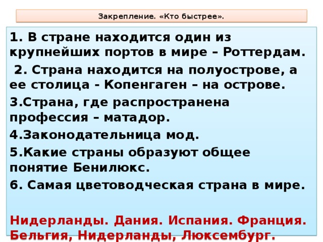Закрепление. «Кто быстрее». 1. В стране находится один из крупнейших портов в мире – Роттердам.  2. Страна находится на полуострове, а ее столица - Копенгаген – на острове. 3.Страна, где распространена профессия – матадор. 4.Законодательница мод. 5.Какие страны образуют общее понятие Бенилюкс. 6. Самая цветоводческая страна в мире.  Нидерланды. Дания. Испания. Франция. Бельгия, Нидерланды, Люксембург. Нидерланды (Голландия).  