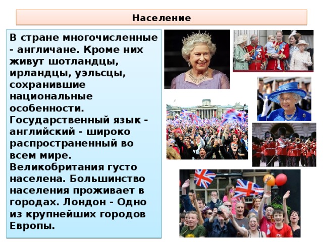 Население В стране многочисленные - англичане. Кроме них живут шотландцы, ирландцы, уэльсцы, сохранившие национальные особенности. Государственный язык - английский - широко распространенный во всем мире. Великобритания густо населена. Большинство населения проживает в городах. Лондон - Одно из крупнейших городов Европы. 