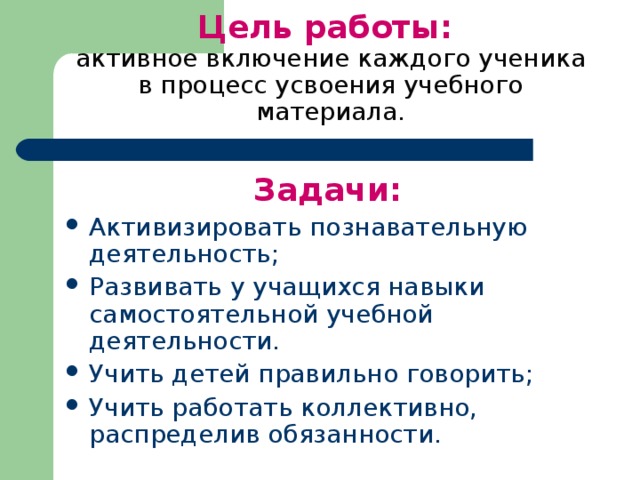 Цель работы:  активное включение каждого ученика в процесс усвоения учебного материала. Задачи: Активизировать познавательную деятельность; Развивать у учащихся навыки самостоятельной учебной деятельности. Учить детей правильно говорить; Учить работать коллективно, распределив обязанности. 