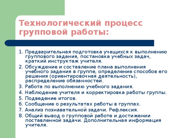 Технологический процесс групповой работы: 1. Предварительная подготовка учащихся к выполнению группового задания, постановка учебных задач, краткий инструктаж учителя. 2. Обсуждение и составление плана выполнения учебного задания в группе, определение способов его решения (ориентировочная деятельность), распределение обязанностей. 3. Работа по выполнению учебного задания. 4. Наблюдение учителя и корректировка работы группы. 5. Подведение итогов. 6. Сообщение о результатах работы в группах. 7. Анализ познавательной задачи. Рефлексия. 8. Общий вывод о групповой работе и достижении поставленной задачи. Дополнительная информация учителя. 