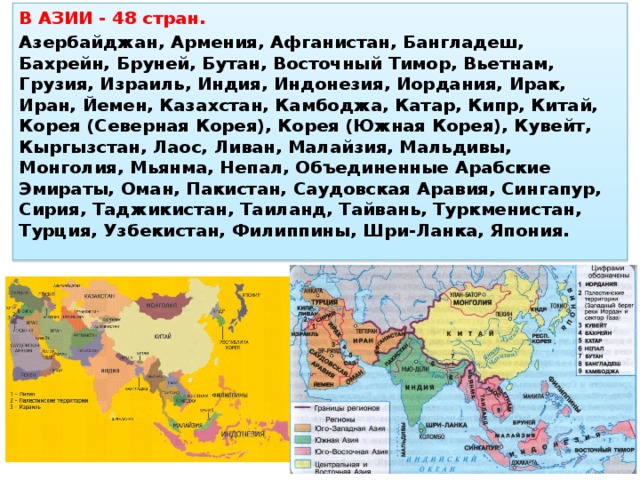 В АЗИИ - 48 стран. Азербайджан, Армения, Афганистан, Бангладеш, Бахрейн, Бруней, Бутан, Восточный Тимор, Вьетнам, Грузия, Израиль, Индия, Индонезия, Иордания, Ирак, Иран, Йемен, Казахстан, Камбоджа, Катар, Кипр, Китай, Корея (Северная Корея), Корея (Южная Корея), Кувейт, Кыргызстан, Лаос, Ливан, Малайзия, Мальдивы, Монголия, Мьянма, Непал, Объединенные Арабские Эмираты, Оман, Пакистан, Саудовская Аравия, Сингапур, Сирия, Таджикистан, Таиланд, Тайвань, Туркменистан, Турция, Узбекистан, Филиппины, Шри-Ланка, Япония.   Страны Азии 