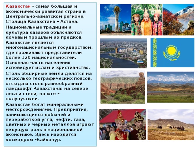 Казахстан - самая большая и экономически развитая страна в Центрально-азиатском регионе. Столица Казахстана – Астана. Национальные традиции и культура казахов объясняются кочевым прошлым их предков. Казахстан является многонациональным государством, где проживают представители более 120 национальностей. Основная часть населения исповедует ислам и христианство. Столь обширные земли делятся на несколько географических поясов, отсюда и столь разнообразный ландшафт Казахстана: на севере леса и степи, на юге – полупустыни. Казахстан богат минеральными месторождениями. Предприятия, занимающиеся добычей и переработкой угля, нефти, газа, цветных и черных металлов играют ведущую роль в национальной экономике. Здесь находится космодром –Байконур. 