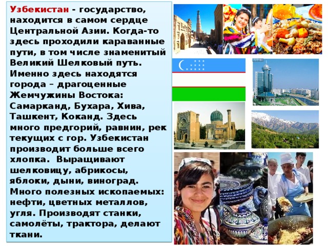 Узбекистан - государство, находится в самом сердце Центральной Азии. Когда-то здесь проходили караванные пути, в том числе знаменитый Великий Шелковый путь. Именно здесь находятся города – драгоценные Жемчужины Востока: Самарканд, Бухара, Хива, Ташкент, Коканд. Здесь много предгорий, равнин, рек текущих с гор. Узбекистан производит больше всего хлопка. Выращивают шелковицу, абрикосы, яблоки, дыни, виноград. Много полезных ископаемых: нефти, цветных металлов, угля. Производят станки, самолёты, трактора, делают ткани. 