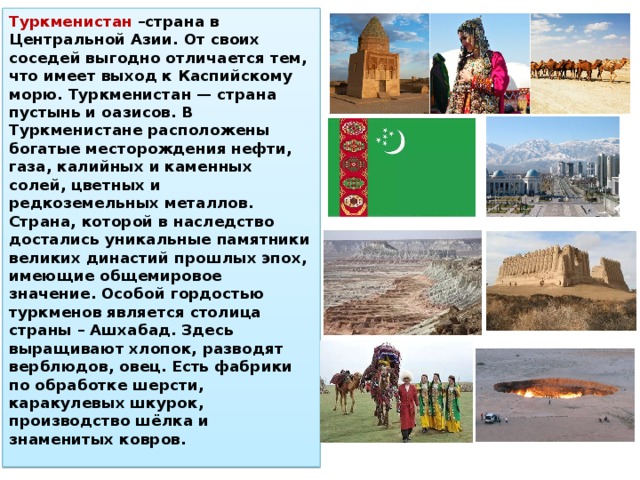 Туркменистан –страна в Центральной Азии. От своих соседей выгодно отличается тем, что имеет выход к Каспийскому морю. Туркменистан — страна пустынь и оазисов. В Туркменистане расположены богатые месторождения нефти, газа, калийных и каменных солей, цветных и редкоземельных металлов. Страна, которой в наследство достались уникальные памятники великих династий прошлых эпох, имеющие общемировое значение. Особой гордостью туркменов является столица страны – Ашхабад. Здесь выращивают хлопок, разводят верблюдов, овец. Есть фабрики по обработке шерсти, каракулевых шкурок, производство шёлка и знаменитых ковров. 